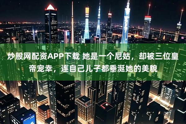炒股网配资APP下载 她是一个尼姑，却被三位皇帝宠幸，连自己儿子都垂涎她的美貌