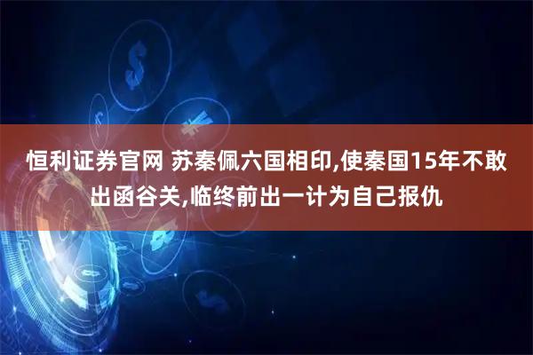 恒利证券官网 苏秦佩六国相印,使秦国15年不敢出函谷关,临终前出一计为自己报仇