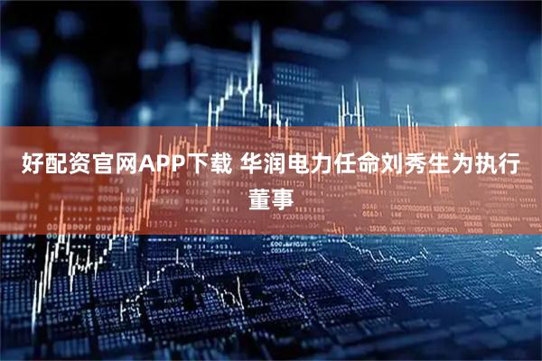 好配资官网APP下载 华润电力任命刘秀生为执行董事