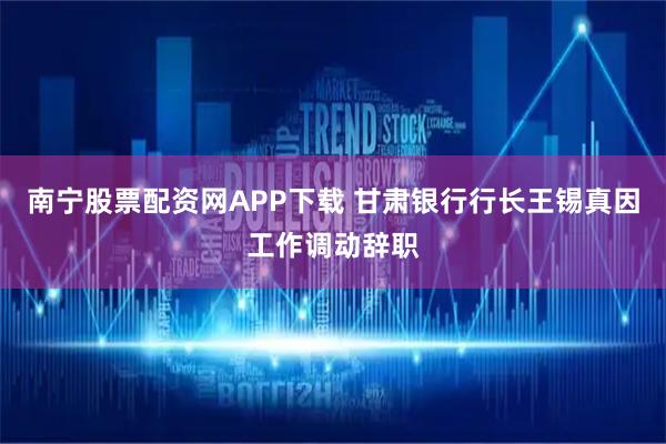 南宁股票配资网APP下载 甘肃银行行长王锡真因工作调动辞职
