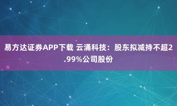 易方达证券APP下载 云涌科技：股东拟减持不超2.99%公司股份