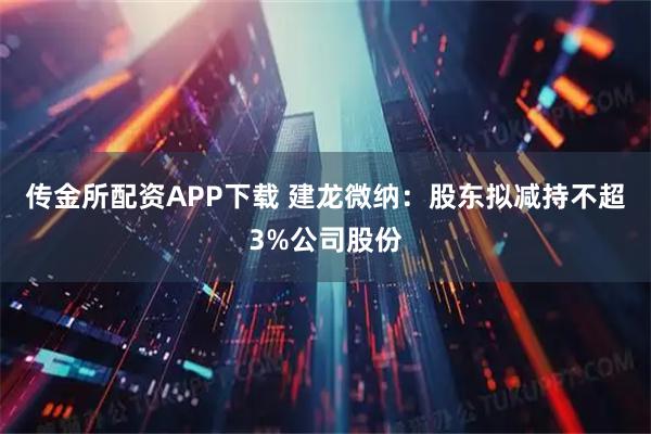 传金所配资APP下载 建龙微纳：股东拟减持不超3%公司股份