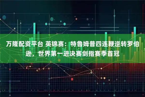 万隆配资平台 英锦赛：特鲁姆普四连鞭逆转罗伯逊，世界第一进决赛剑指赛季首冠
