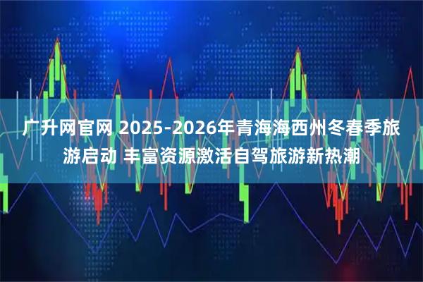 广升网官网 2025-2026年青海海西州冬春季旅游启动 丰富资源激活自驾旅游新热潮