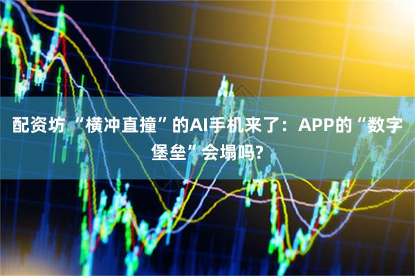 配资坊 “横冲直撞”的AI手机来了：APP的“数字堡垒”会塌吗?