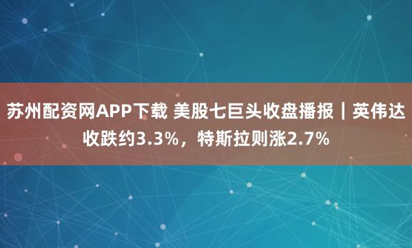 苏州配资网APP下载 美股七巨头收盘播报｜英伟达收跌约3.3%，特斯拉则涨2.7%