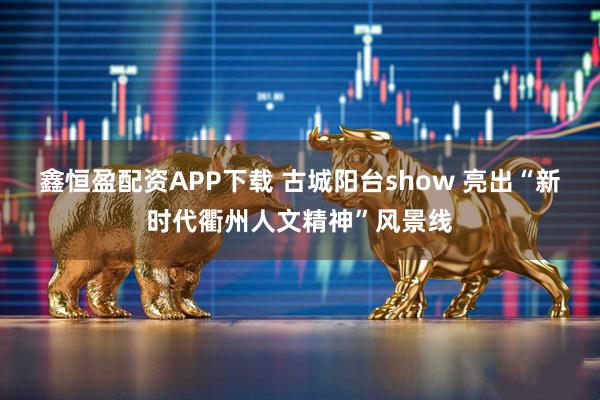 鑫恒盈配资APP下载 古城阳台show 亮出“新时代衢州人文精神”风景线