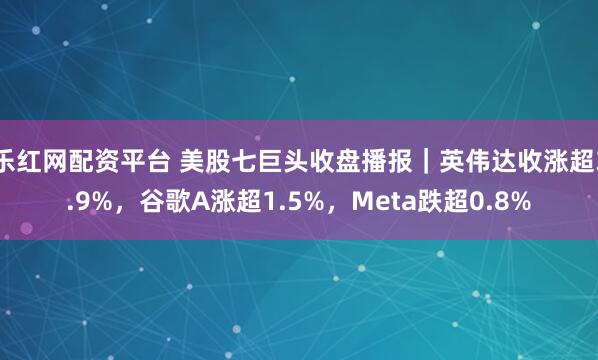 乐红网配资平台 美股七巨头收盘播报｜英伟达收涨超3.9%，谷歌A涨超1.5%，Meta跌超0.8%