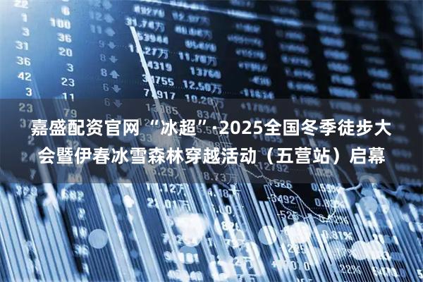 嘉盛配资官网 “冰超”·2025全国冬季徒步大会暨伊春冰雪森林穿越活动（五营站）启幕