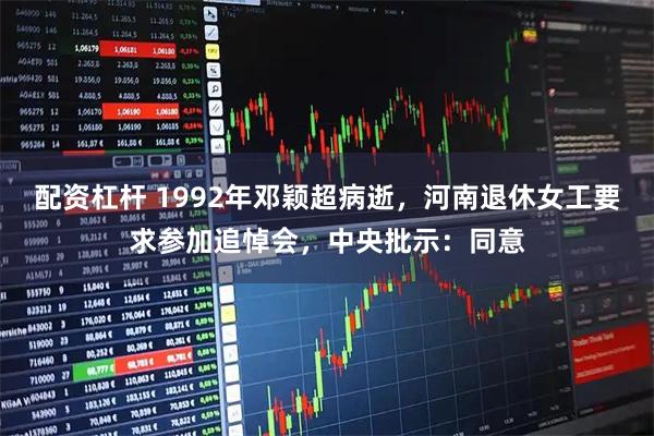 配资杠杆 1992年邓颖超病逝，河南退休女工要求参加追悼会，中央批示：同意