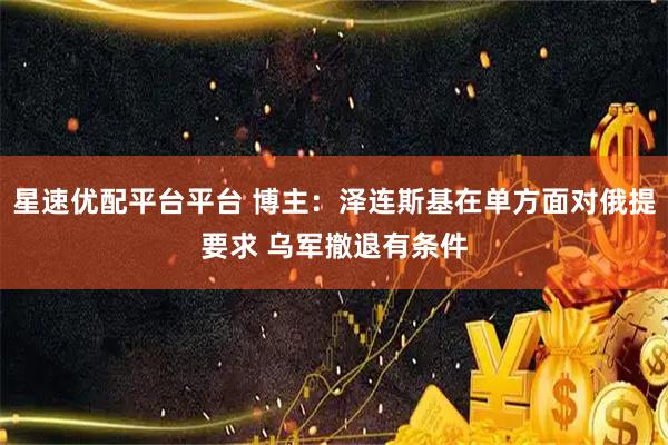 星速优配平台平台 博主：泽连斯基在单方面对俄提要求 乌军撤退有条件