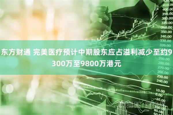 东方财通 完美医疗预计中期股东应占溢利减少至约9300万至9800万港元