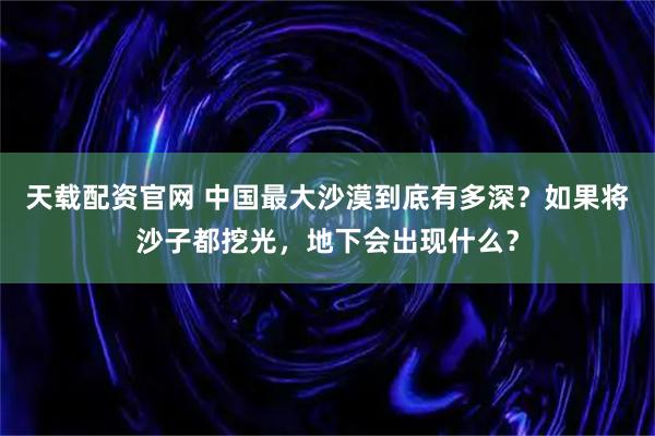天载配资官网 中国最大沙漠到底有多深？如果将沙子都挖光，地下会出现什么？