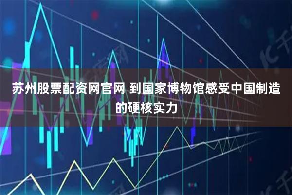 苏州股票配资网官网 到国家博物馆感受中国制造的硬核实力