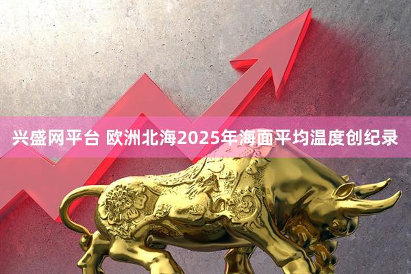 兴盛网平台 欧洲北海2025年海面平均温度创纪录