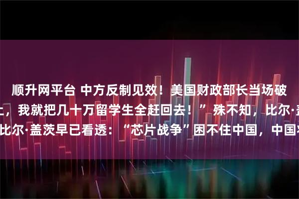 顺升网平台 中方反制见效！美国财政部长当场破防：“中国再不卖稀土，我就把几十万留学生全赶回去！” 殊不知，比尔·盖茨早已看透：“芯片战争”困不住中国，中国将开发出自主芯片！