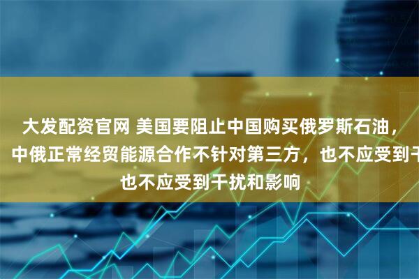 大发配资官网 美国要阻止中国购买俄罗斯石油，中方回应：中俄正常经贸能源合作不针对第三方，也不应受到干扰和影响