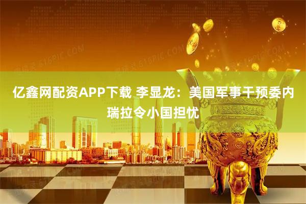 亿鑫网配资APP下载 李显龙：美国军事干预委内瑞拉令小国担忧