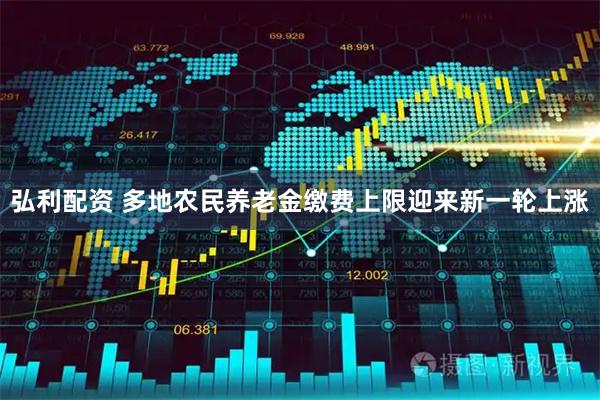 弘利配资 多地农民养老金缴费上限迎来新一轮上涨