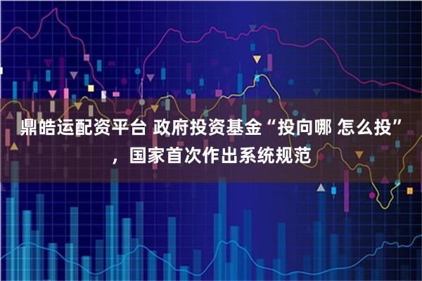 鼎皓运配资平台 政府投资基金“投向哪 怎么投”，国家首次作出系统规范