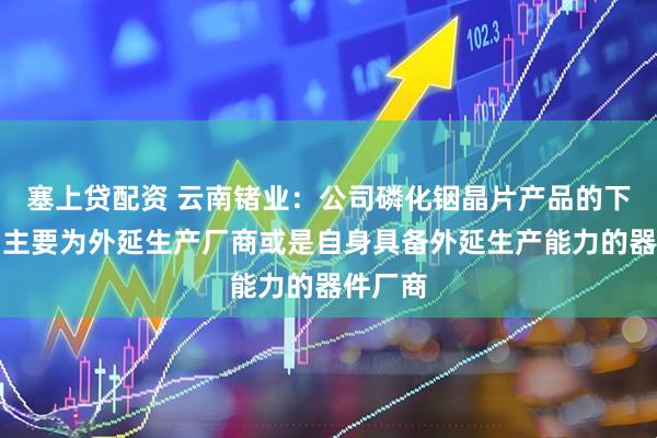 塞上贷配资 云南锗业：公司磷化铟晶片产品的下游客户主要为外延生产厂商或是自身具备外延生产能力的器件厂商