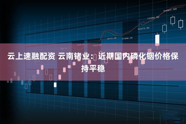 云上速融配资 云南锗业：近期国内磷化铟价格保持平稳