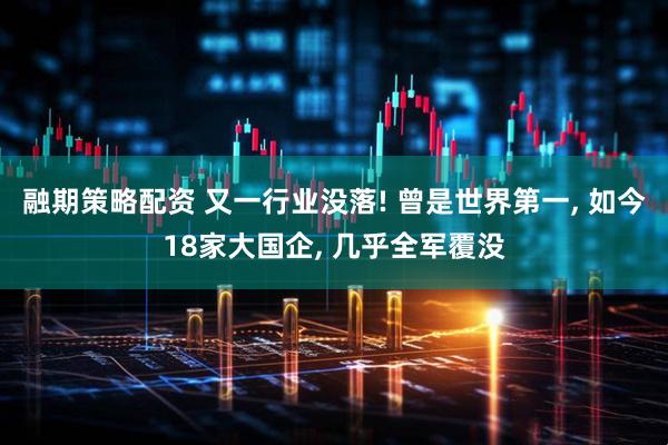 融期策略配资 又一行业没落! 曾是世界第一, 如今18家大国企, 几乎全军覆没