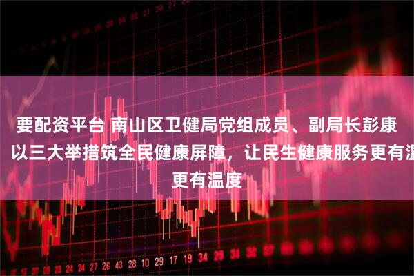 要配资平台 南山区卫健局党组成员、副局长彭康为：以三大举措筑全民健康屏障，让民生健康服务更有温度