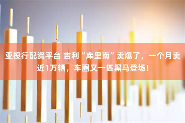 亚投行配资平台 吉利“库里南”卖爆了，一个月卖近1万辆，车圈又一匹黑马登场!