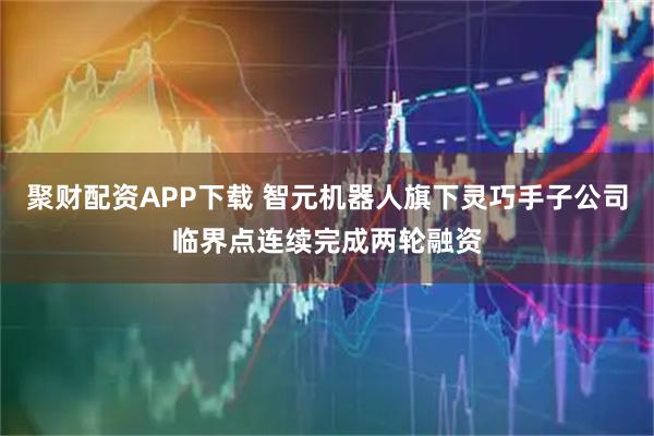 聚财配资APP下载 智元机器人旗下灵巧手子公司临界点连续完成两轮融资