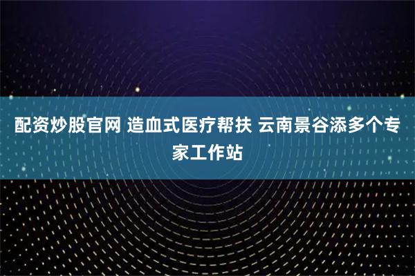 配资炒股官网 造血式医疗帮扶 云南景谷添多个专家工作站