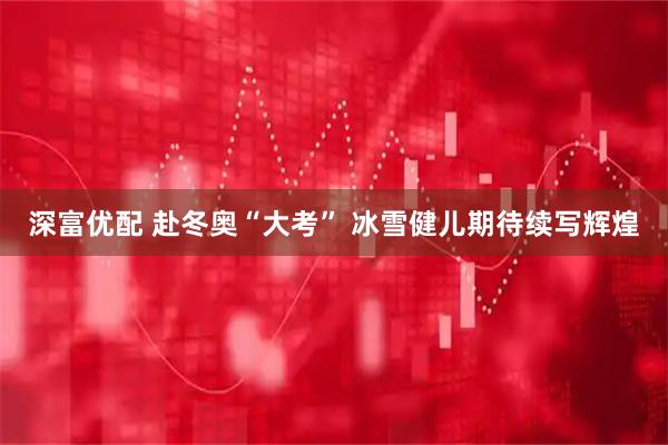深富优配 赴冬奥“大考” 冰雪健儿期待续写辉煌