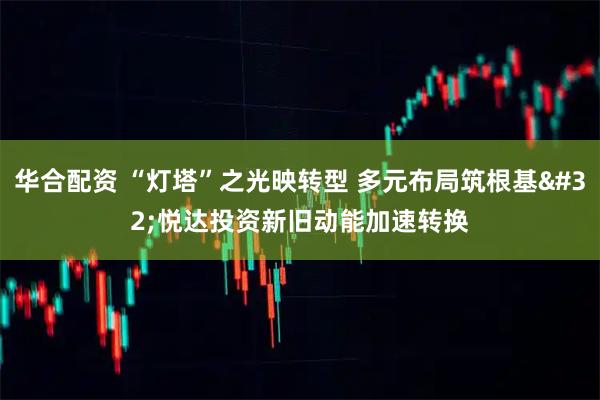 华合配资 “灯塔”之光映转型 多元布局筑根基 悦达投资新旧动能加速转换