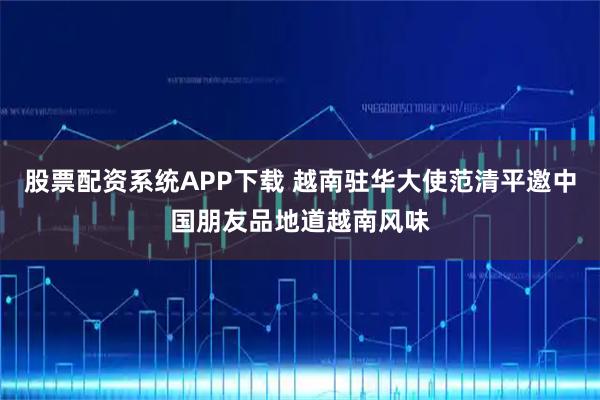 股票配资系统APP下载 越南驻华大使范清平邀中国朋友品地道越南风味