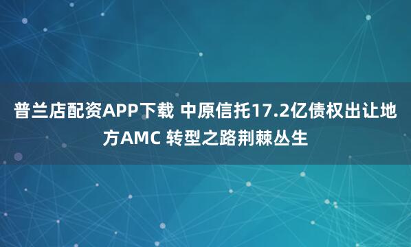 普兰店配资APP下载 中原信托17.2亿债权出让地方AMC 转型之路荆棘丛生