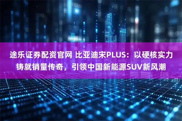 途乐证券配资官网 比亚迪宋PLUS：以硬核实力铸就销量传奇，引领中国新能源SUV新风潮