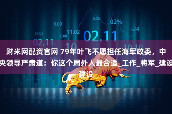财米网配资官网 79年叶飞不愿担任海军政委，中央领导严肃道：你这个局外人最合适_工作_将军_建设