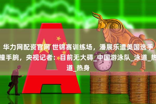 华力网配资官网 世锦赛训练场，潘展乐遭美国选手碰撞手腕，央视记者：目前无大碍_中国游泳队_泳道_热身
