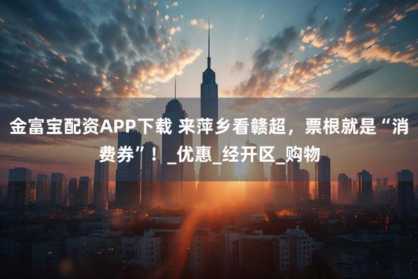 金富宝配资APP下载 来萍乡看赣超，票根就是“消费券”！_优惠_经开区_购物