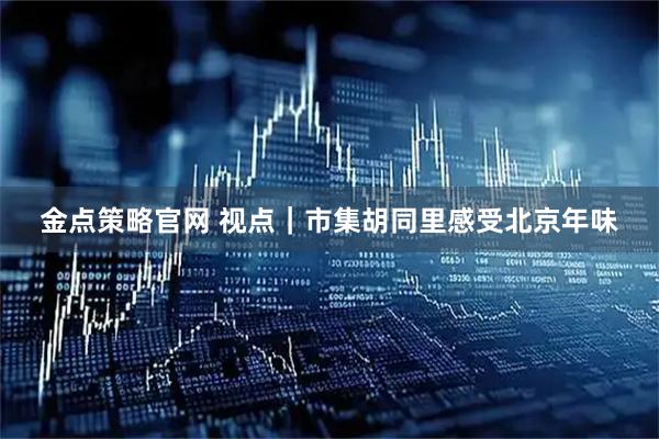 金点策略官网 视点｜市集胡同里感受北京年味