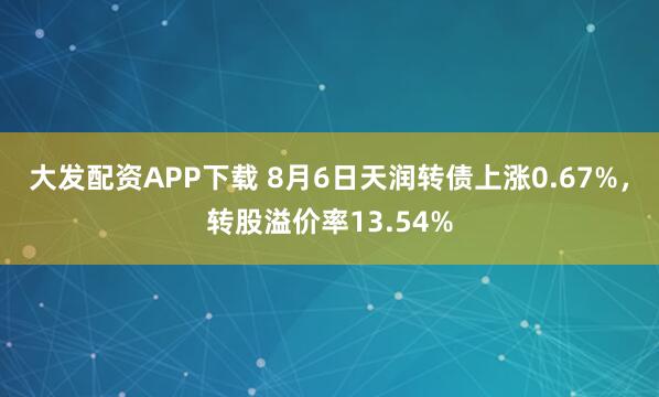 大发配资APP下载 8月6日天润转债上涨0.67%,转股溢价率13.54%