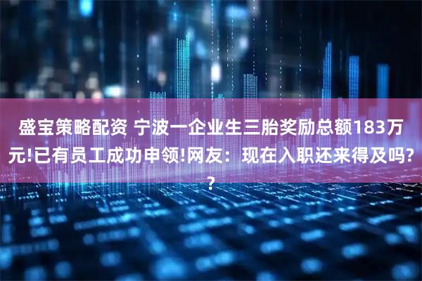 盛宝策略配资 宁波一企业生三胎奖励总额183万元!已有员工成功申领!网友:现在入职还来得及吗?