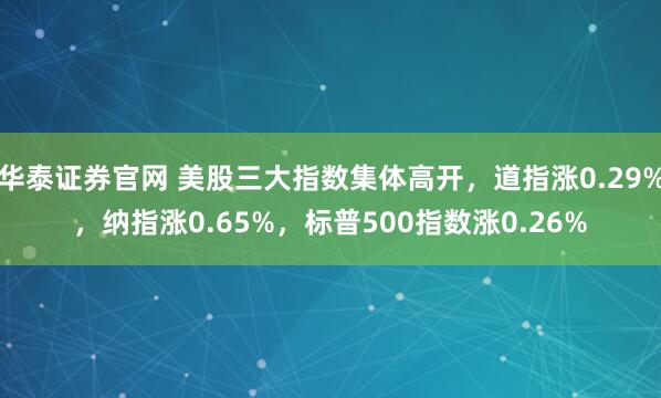 华泰证券官网 美股三大指数集体高开，道指涨0.29%，纳指涨0.65%，标普500指数涨0.26%