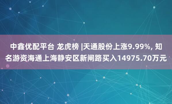 中鑫优配平台 龙虎榜 |天通股份上涨9.99%, 知名游资海通上海静安区新闸路买入14975.70万元