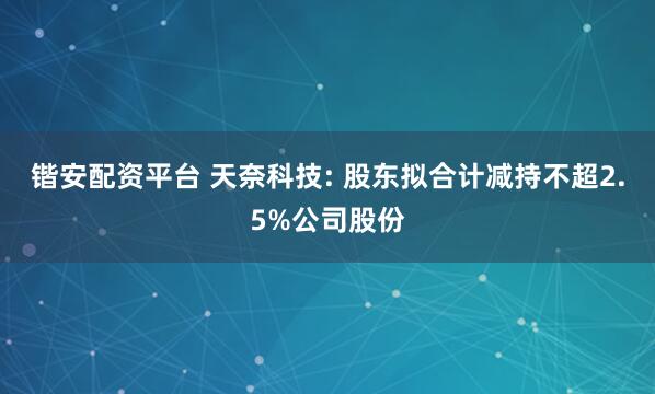 锴安配资平台 天奈科技: 股东拟合计减持不超2.5%公司股份