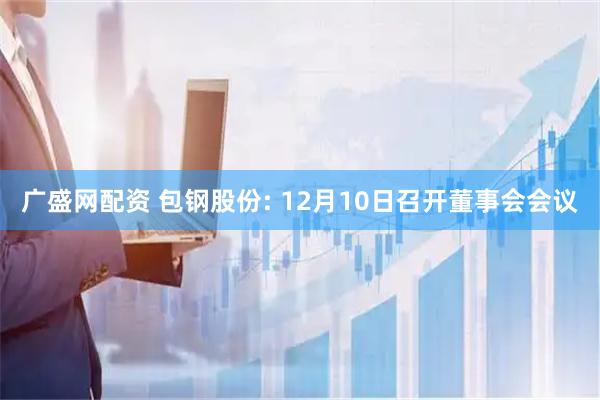 广盛网配资 包钢股份: 12月10日召开董事会会议